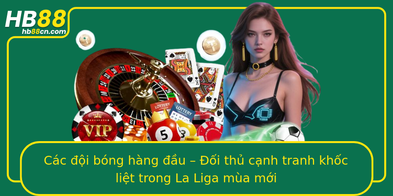 Các đội bóng hàng đầu – Đối thủ cạnh tranh khốc liệt trong La Liga mùa mới